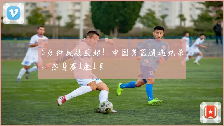 5分钟就被反超！中国男篮遭遇绝杀，热身赛1胜1负
