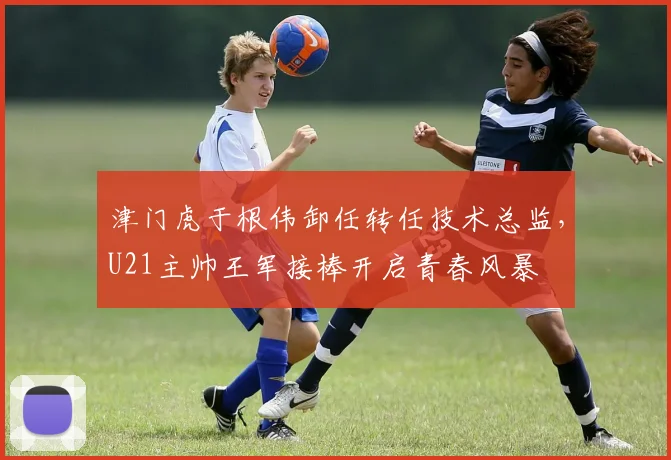 津门虎于根伟卸任转任技术总监,U21主帅王军接棒开启青春风暴