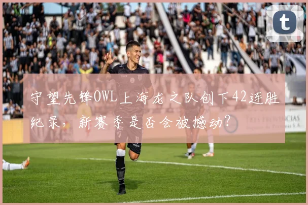守望先锋OWL上海龙之队创下42连胜纪录,新赛季是否会被撼动?
