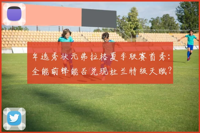 年选秀状元弗拉格夏季联赛首秀:全能前锋能否兑现杜兰特级天赋?