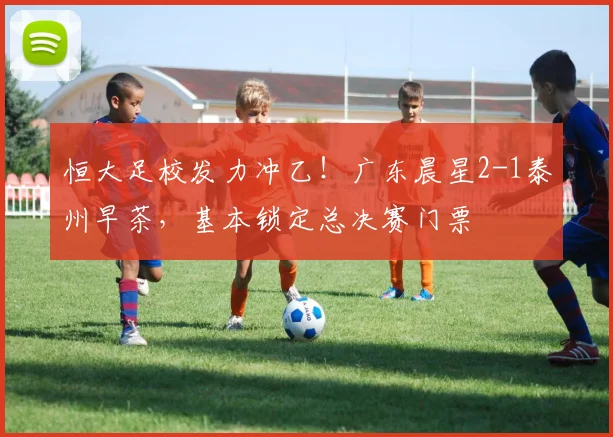 恒大足校发力冲乙!广东晨星2-1泰州早茶,基本锁定总决赛门票