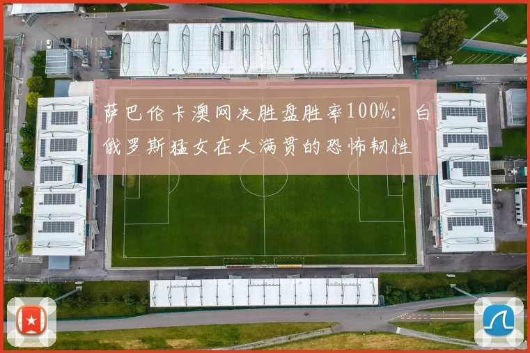 萨巴伦卡澳网决胜盘胜率100%：白俄罗斯猛女在大满贯的恐怖韧性