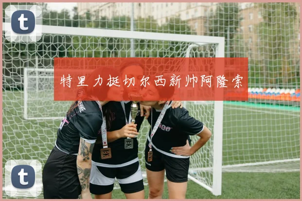 特里力挺切尔西新帅阿隆索