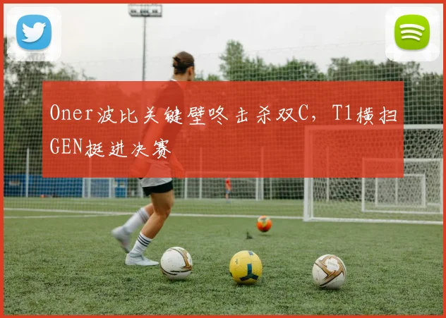 Oner波比关键壁咚击杀双C，T1横扫GEN挺进决赛